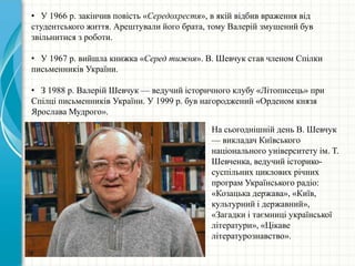 • У 1966 р. закінчив повість «Середохрестя», в якій відбив враження від
студентського життя. Арештували його брата, тому Валерій змушений був
звільнитися з роботи.
• У 1967 р. вийшла книжка «Серед тижня». В. Шевчук став членом Спілки
письменників України.
• З 1988 р. Валерій Шевчук — ведучий історичного клубу «Літописець» при
Спілці письменників України. У 1999 р. був нагороджений «Орденом князя
Ярослава Мудрого».
На сьогоднішній день В. Шевчук
— викладач Київського
національного університету ім. Т.
Шевченка, ведучий історико-
суспільних циклових річних
програм Українського радіо:
«Козацька держава», «Київ,
культурний і державний»,
«Загадки і таємниці української
літератури», «Цікаве
літературознавство».
 