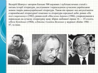 Валерій Шевчук є автором близько 500 наукових і публіцистичних статей з
питань історії літератури, дослідником і перекладачем сучасною українською
мовою творів давньоукраїнської літератури. Також він працює над актуалізацією
старокиївської літературної тематики та літератури середньої доби: роман «На
полі смиренному» (1982), роман-есей «Мисленне дерево» (1986), упорядкування в
перекладах на сучасну літературну мову збірки любовної лірики 16 — 19 століть
«Пісні Купідона» (1984), «Літопис Самійла Величка» у журналі «Київ» 1986 —
87, та інше.
 