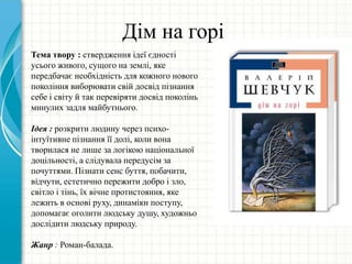 Дім на горі
Тема твору : ствердження ідеї єдності
усього живого, сущого на землі, яке
передбачає необхідність для кожного нового
покоління виборювати свій досвід пізнання
себе і світу й так перевіряти досвід поколінь
минулих задля майбутнього.
Ідея : розкрити людину через психо-
iнтуїтивне пiзнання її долi, коли вона
творилася не лише за логікою національної
доцільності, а слідувала передусім за
почуттями. Пізнати сенс буття, побачити,
відчути, естетично пережити добро і зло,
світло і тінь, їх вічне протистояння, яке
лежить в основі руху, динаміки поступу,
допомагає оголити людську душу, художньо
дослідити людську природу.
Жанр : Роман-балада.
 