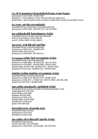 P.P. (พี พี ขนส่งด่วน) รับขนส่งสินค้าในเขต ภาคตะวันออก
ศูนย์กรุงเทพฯ 0-2216-1685 , 08-9241-8951
ศูนย์จันทบุรี : ท่ำใหม่ พลับพลำ เขำไร่ยำ พริ้ว พระยำตรัง ขลุง แสนตุ้ง ตรำด
ศูนย์ปรำจีนบุรี : กบินทร์ คลองรั้ง บ ้ำนสร้ำง ประจันตคำม ศรีมหำโพธิ์ ท่ำประชุม บ ้ำนหนองสังข์ บ ้ำนแก ้ง
CLT (หจก. เชาวลิน ทรานสปอร์ต)
รับขนส่งสินค ้ำในเขต ภำคตะวันออก ภำคตะวันออกเฉียงเหนือ
ศูนย์กรุงเทพฯ 0-2943-5058 , 08-6336-7135 , 08-1341-6963
NTC (บริษัทเอ็นทีซี รับส่งพัสดุด่วน จากัด)
รับขนส่งสินค ้ำในเขต ภำคเหนือ ภำคตะวันออกเฉียงเหนือ
สำนักงำนใหญ่ โทรศัพท์ 0-2523-7042-46
สำขำที่ 1 0-2611-9582-4 0-2611-8484-5
TDS (หจก. ทาดี ดีลิเวอรี่ เซอร์วิส)
รับขนส่งสินค ้ำในเขต ภำคตะวันออกเฉียงเหนือ
ศูนย์กรุงเทพฯ 0-2946-1647 , 08-6844-2442
ศูนย์นครรำชสีมำ 08-5314-3111
ศูนย์ขอนแก่น 0-4334-8649 , 08-3149-5111
IT Transport (บริษัท ไอที ทรานสปอร์ต จากัด)
รับขนส่งสินค ้ำในเขต ภำคตะวันออกเฉียงเหนือ
ศูนย์กรุงเทพฯ 0-2936-8801 , 08-1423-2252 , 08-1717-9201
ศูนย์ขอนแก่น 0-4334-6823 , 08-5026-9300 , 08-6375-4501
ศูนย์นครรำชสีมำ 0-4437-1180 , 08-6936-9273 , 08-6375-4502
ศูนย์อุดรธำนี 0-4232-1204 , 08-6858-1102 , 08-6375-4506
กิตติวัตร (บริษัท กิตติวัตร ทรานสปอร์ต จากัด)
รับขนส่งสินค ้ำในเขต ภำคตะวันออกเฉียงเหนือ
ศูนย์กรุงเทพฯ 0-2987-0122 ,08-5013-7719 , 08-5007-8125
ศูนย์ขอนแก่น 0-4336-5271 , 0-4336-5273 , 08-9711-9483 , 08-1592-1386
ศูนย์โครำช 0-4427-6342 , 08-6855-6358
HWL (บริษัท เอช.ดับบลิว. ลอจิสติกส์ จากัด)
รับขนส่งสินค ้ำในเขต ภำคกลำง ภำคเหนือ ภำคตะวันออกเฉียงเหนือ ภำคใต ้
ศูนย์สุรำษฎร์ธำนี 0-7725-3320
ศูนย์หำดใหญ่ 0-7422-0959
ศูนย์ชุมพร 08-1082-0468
ศูนย์ขอนแก่น 0-4334-1124
ศูนย์นครรำชสีมำ 0-4427-0489
ศูนย์เชียงใหม่ 0-5326-0111
ศูนย์ตำก 08-1430-4105
ด่วนเหนือ (หจก. ด่วนเหนือ 2543)
รับขนส่งสินค ้ำในเขต ภำคเหนือ
ศูนย์กรุงเทพฯ 0-2219-2472
ศูนย์เชียงใหม่ 0-5321-5420
SDS (บริษัท เซ้าท์ ดีลิเวอร์รี่ เซอร์วิส จากัด)
รับขนส่งสินค ้ำในเขตกรุงเทพฯ
Call 08-1539-3339 , 08-7370-8787
ศูนย์กรุงเทพฯ 0-2943-5353 , 0-2943-8382 , 08-7370-7878
 
