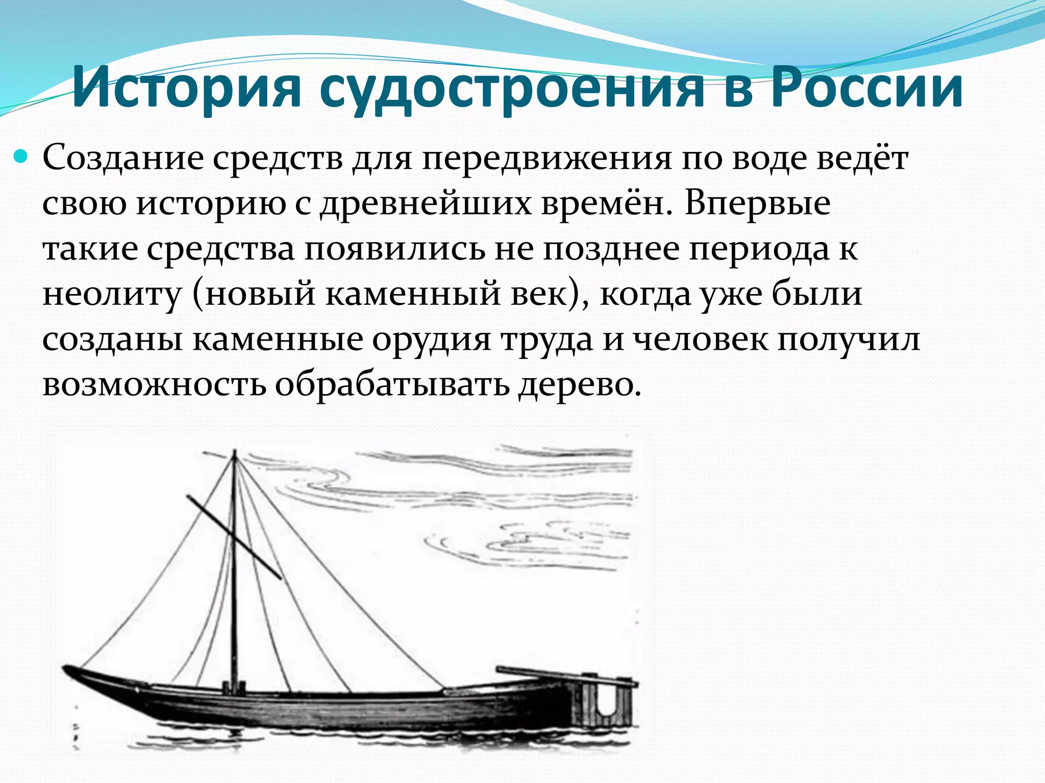 История судостроения в России
 Создание средств для передвижения по воде ведёт
свою историю с древнейших времён. Впервые
такие средства появились не позднее периода к
неолиту (новый каменный век), когда уже были
созданы каменные орудия труда и человек получил
возможность обрабатывать дерево.
 