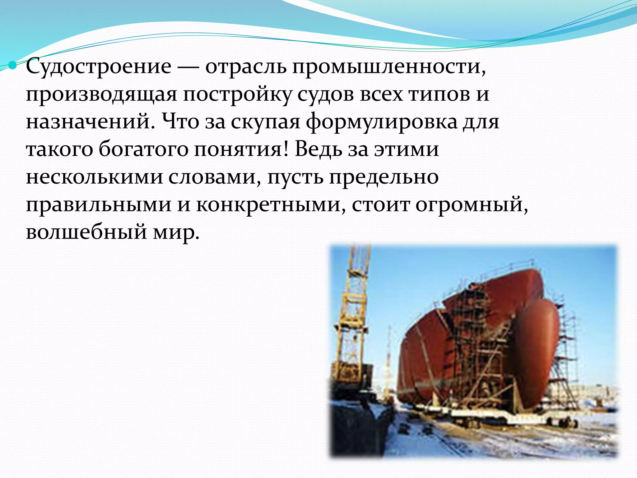  Судостроение — отрасль промышленности,
производящая постройку судов всех типов и
назначений. Что за скупая формулировка для
такого богатого понятия! Ведь за этими
несколькими словами, пусть предельно
правильными и конкретными, стоит огромный,
волшебный мир.
 