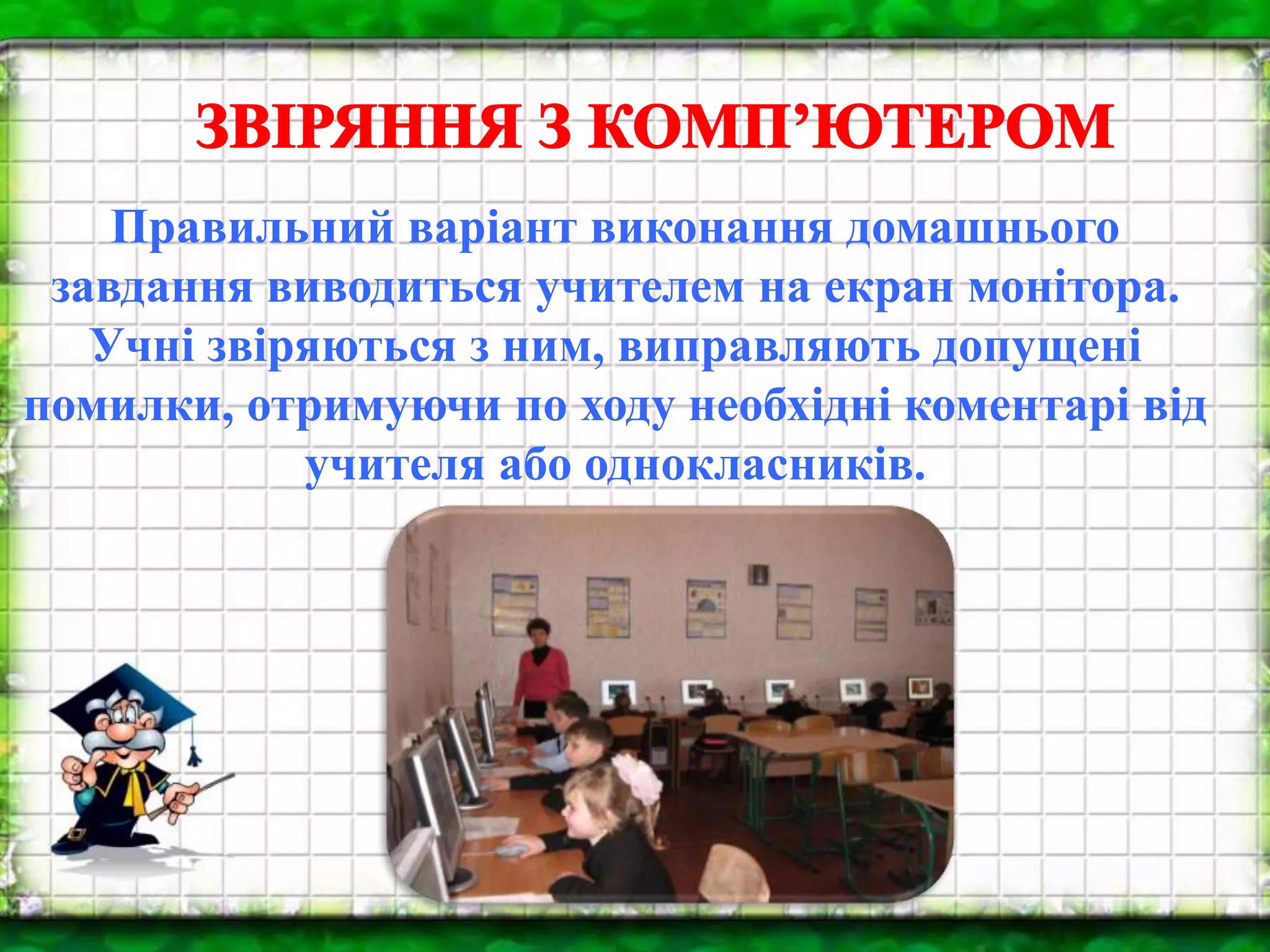 Правильний варіант виконання домашнього
завдання виводиться учителем на екран монітора.
Учні звіряються з ним, виправляють допущені
помилки, отримуючи по ходу необхідні коментарі від
учителя або однокласників.
 