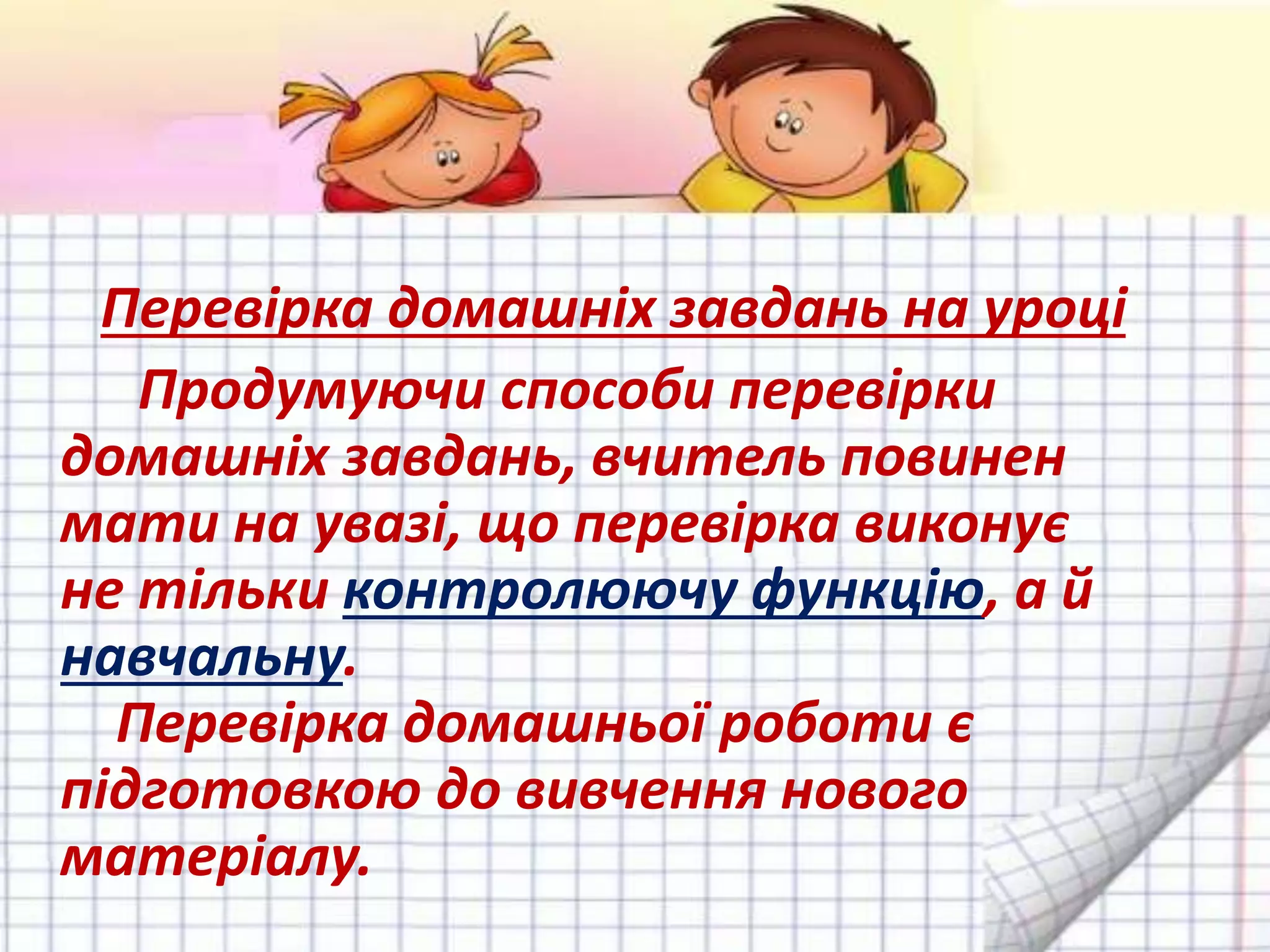 Перевірка домашніх завдань на уроці
Продумуючи способи перевірки
домашніх завдань, вчитель повинен
мати на увазі, що перевірка виконує
не тільки контролюючу функцію, а й
навчальну.
Перевірка домашньої роботи є
підготовкою до вивчення нового
матеріалу.
 