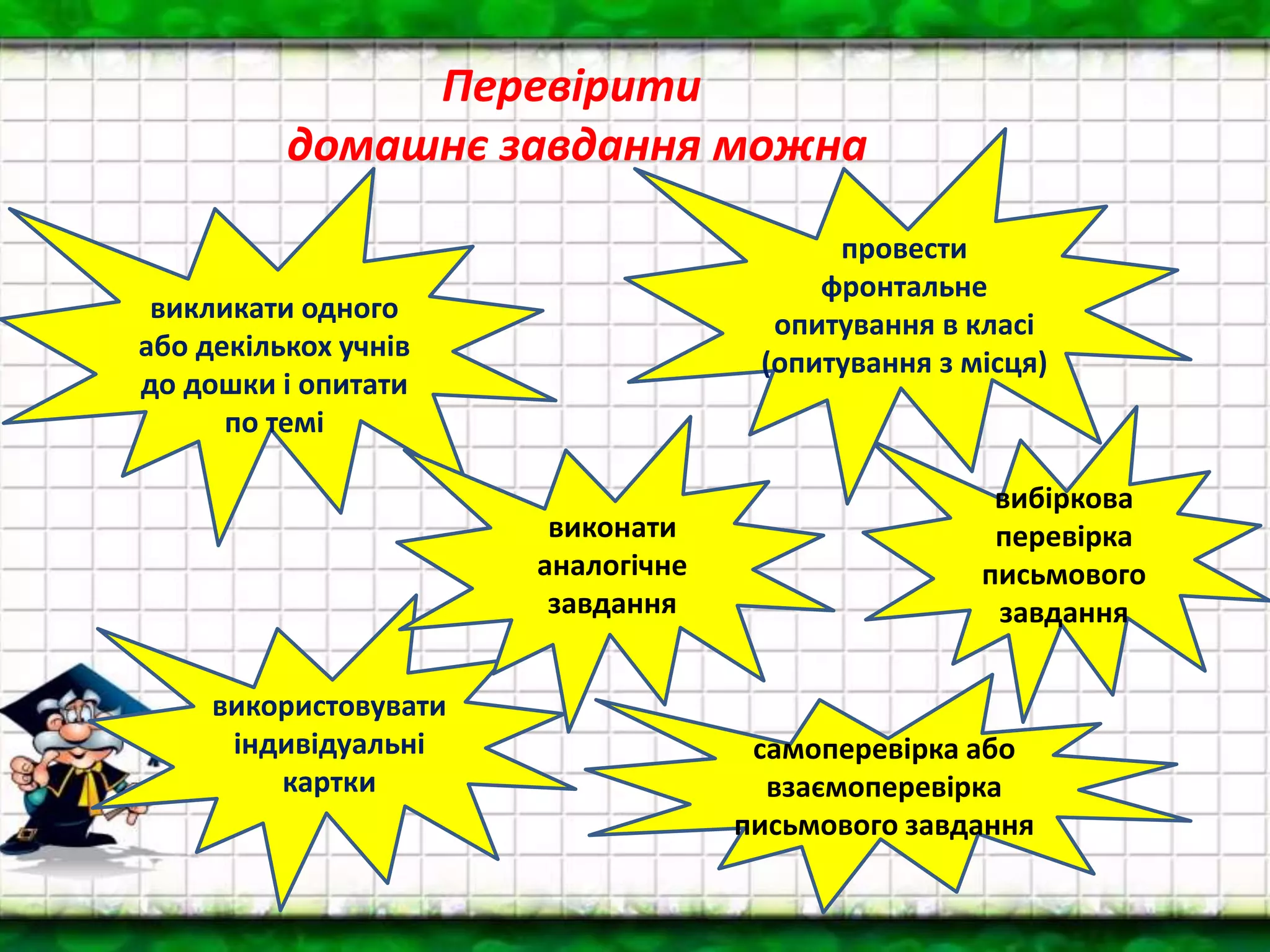 Перевірити
домашнє завдання можна
вибіркова
перевірка
письмового
завдання
викликати одного
або декількох учнів
до дошки і опитати
по темі
провести
фронтальне
опитування в класі
(опитування з місця)
використовувати
індивідуальні
картки
самоперевірка або
взаємоперевірка
письмового завдання
виконати
аналогічне
завдання
 