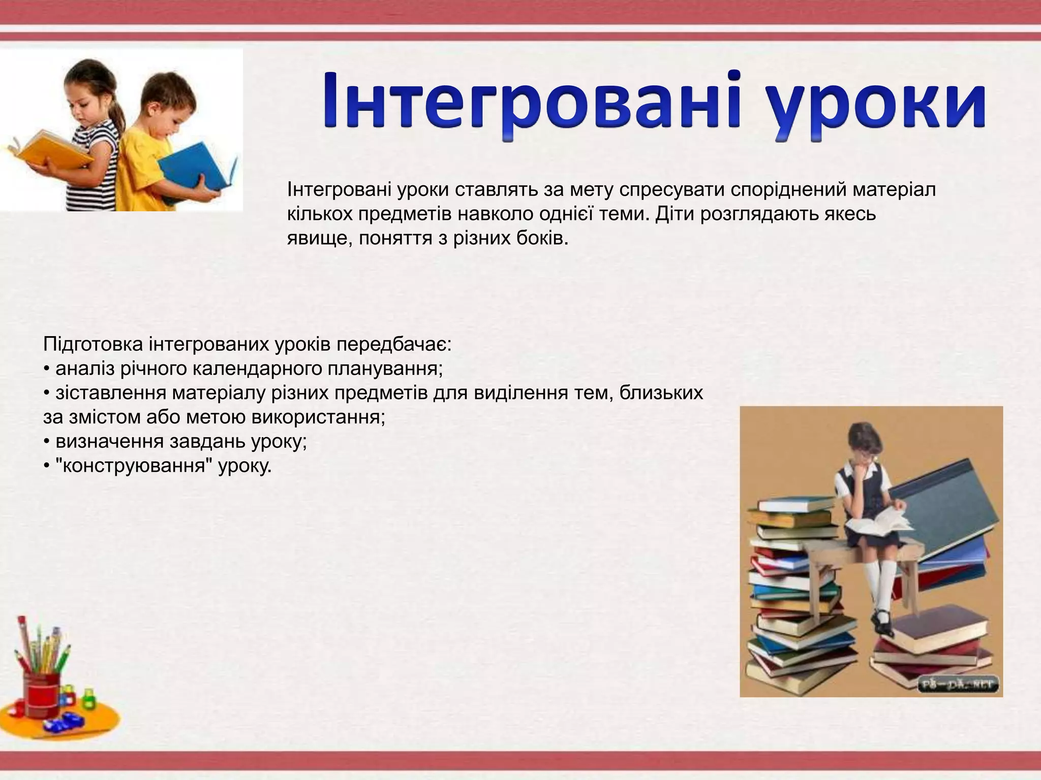 Інтегровані уроки ставлять за мету спресувати споріднений матеріал
кількох предметів навколо однієї теми. Діти розглядають якесь
явище, поняття з різних боків.
Підготовка інтегрованих уроків передбачає:
• аналіз річного календарного планування;
• зіставлення матеріалу різних предметів для виділення тем, близьких
за змістом або метою використання;
• визначення завдань уроку;
• "конструювання" уроку.
 