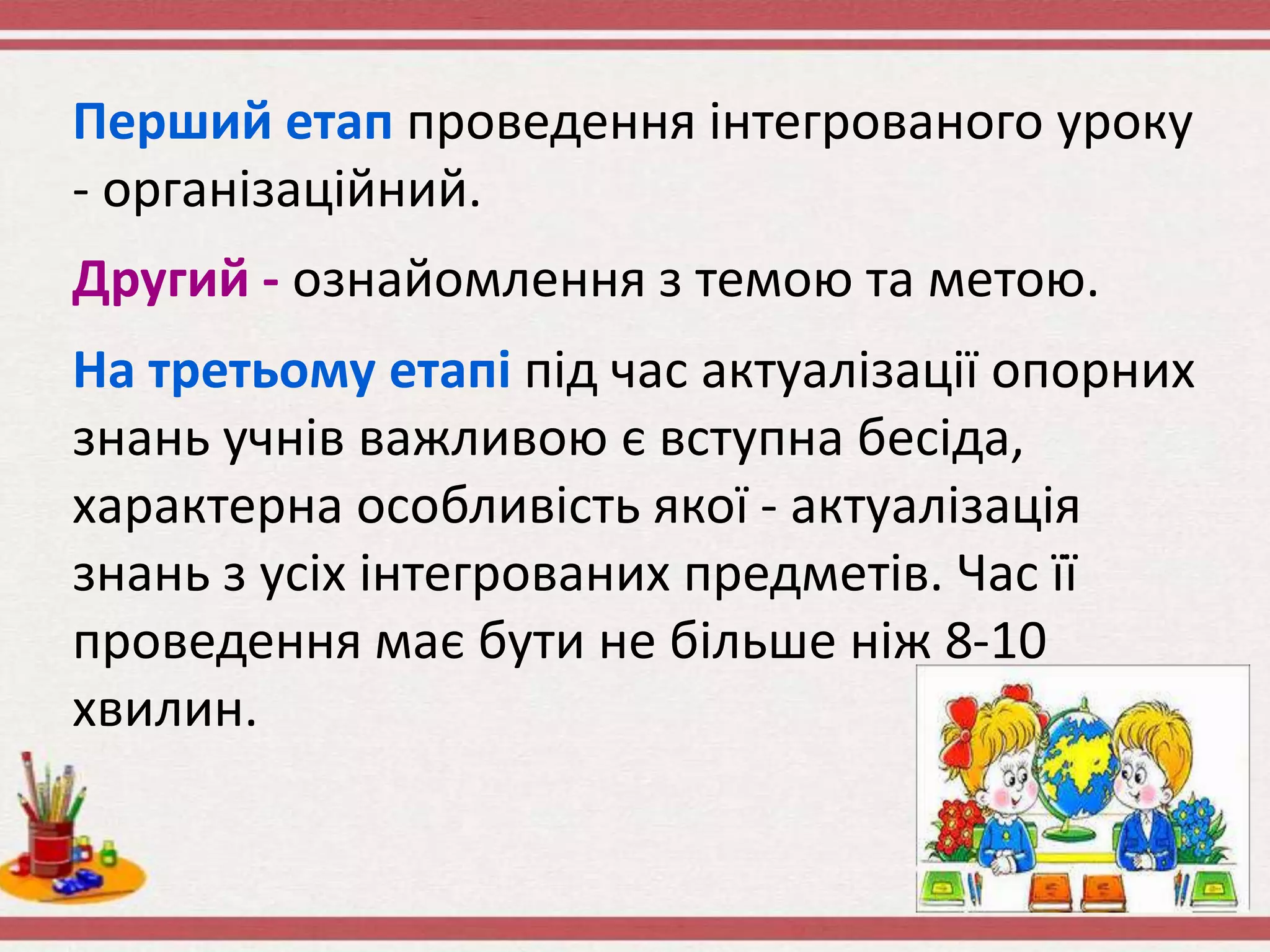 Перший етап проведення інтегрованого уроку
- організаційний.
Другий - ознайомлення з темою та метою.
На третьому етапі під час актуалізації опорних
знань учнів важливою є вступна бесіда,
характерна особливість якої - актуалізація
знань з усіх інтегрованих предметів. Час її
проведення має бути не більше ніж 8-10
хвилин.
 
