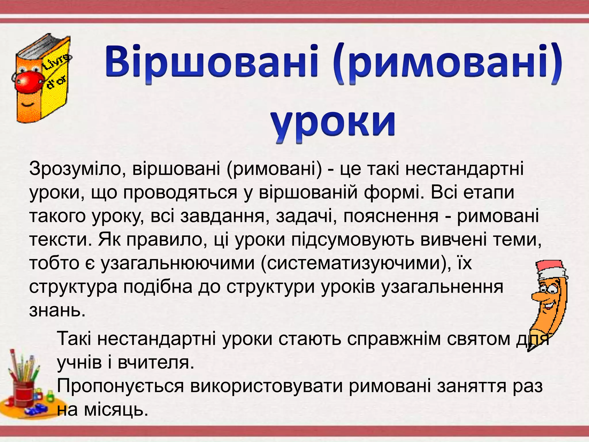 Зрозуміло, віршовані (римовані) - це такі нестандартні
уроки, що проводяться у віршованій формі. Всі етапи
такого уроку, всі завдання, задачі, пояснення - римовані
тексти. Як правило, ці уроки підсумовують вивчені теми,
тобто є узагальнюючими (систематизуючими), їх
структура подібна до структури уроків узагальнення
знань.
Такі нестандартні уроки стають справжнім святом для
учнів і вчителя.
Пропонується використовувати римовані заняття раз
на місяць.
 