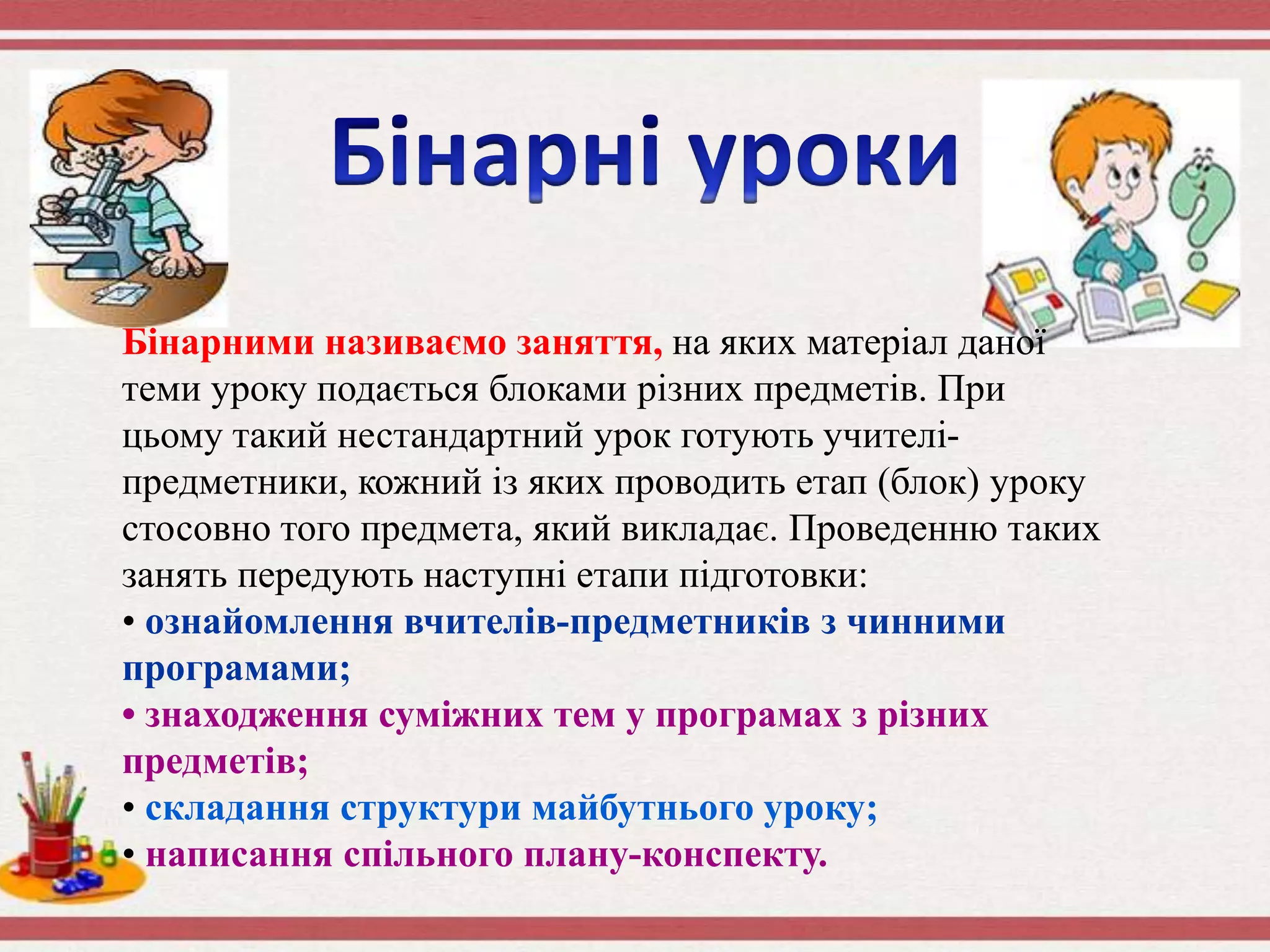 Бінарними називаємо заняття, на яких матеріал даної
теми уроку подається блоками різних предметів. При
цьому такий нестандартний урок готують учителі-
предметники, кожний із яких проводить етап (блок) уроку
стосовно того предмета, який викладає. Проведенню таких
занять передують наступні етапи підготовки:
• ознайомлення вчителів-предметників з чинними
програмами;
• знаходження суміжних тем у програмах з різних
предметів;
• складання структури майбутнього уроку;
• написання спільного плану-конспекту.
 