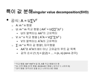 특이 값 분해singular value decomposition(SVD)
• 공식: A = U∑VT
o A: m * n 행렬
o U: m * m 직교 행렬 ( AAT = U(∑∑T)UT )
 U의 열벡터는 AAT의 고유벡터
o V: n * n 직교 행렬 ( ATA = V(∑T∑)VT )
 V의 열벡터는 ATA의 고유벡터
o ∑: m * n 특이 값 행렬!, 대각행렬
 AAT와 ATA의 0이 아닌 고유값의 루트 값 목록
 값의 순서 (1,1) > (2,2) > … > (n, n) (m>n 경우)
* 직교 행렬: AA-1=AAT=I 일 때, A를 직교 행렬이라 함
* I는 단위 행렬 (단위 행렬: AI=IA=A인 행렬 I, 대각선 1, 나머지 0)
* 대각 행렬: 대각선만 값을 갖고 나머지는 0인 행렬
 