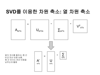 SVD를 이용한 차원 축소: 열 차원 축소
Am*n Um*m ∑m*n
VT
n*n
= * *
A’
m*k
=
U
m*k
∑
k*k
*열의 개수를 줄여서, 행 간
비교 연산 비용 낮춤.
행 간 유사도 연산 비용을
낮추는데 활용
 