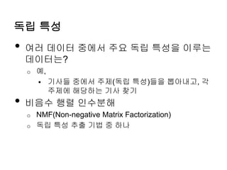 독립 특성
• 여러 데이터 중에서 주요 독립 특성을 이루는
데이터는?
o 예,
 기사들 중에서 주제(독립 특성)들을 뽑아내고, 각
주제에 해당하는 기사 찾기
• 비음수 행렬 인수분해
o NMF(Non-negative Matrix Factorization)
o 독립 특성 추출 기법 중 하나
 