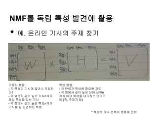 NMF를 독립 특성 발견에 활용
• 예, 온라인 기사의 주제 찾기
특성 행렬:
- 각 단어가 특성에 중요한 정도
- 각 행에서 값이 높은 단어 상위n
개가 해당 특성을 대표하는 단어가
됨 (즉, 주제가 됨)
가중치 행렬:
- 각 특성이 기사에 얼마나 적합한
가?
- 각 열에서 값이 높은 기사n개가
해당 특성을 갖는 기사
- 각 행에서 값이 높은 특성n개가
기사를 잘 반영하는 특성
* 특성의 개수 선택이 분류에 영향
 