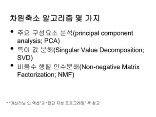 차원축소 알고리즘 몇 가지
• 주요 구성요소 분석(principal component
analysis; PCA)
• 특이 값 분해(Singular Value Decomposition;
SVD)
• 비음수 행렬 인수분해(Non-negative Matrix
Factorization; NMF)
* “머신러닝 인 액션”과 “집단 지성 프로그래밍” 책 참고
 