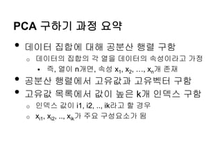 PCA 구하기 과정 요약
• 데이터 집합에 대해 공분산 행렬 구함
o 데이터의 집합의 각 열을 데이터의 속성이라고 가정
 즉, 열이 n개면, 속성 x1, x2, …, xn개 존재
• 공분산 행렬에서 고유값과 고유벡터 구함
• 고유값 목록에서 값이 높은 k개 인덱스 구함
o 인덱스 값이 i1, i2, .., ik라고 할 경우
o xi1, xi2, .., xik가 주요 구성요소가 됨
 
