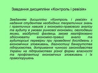 Завдання дисципліни «Контроль і ревізія»
Завданням дисципліни «Контроль і ревізія» є
надання студентам необхідних теоретичних знань
і практичних навиків з економіко-правового аналізу
та аудиту в умовах ринкової економіки, оволодівши
якими, майбутній фахівець зможе кваліфіковано
здійснювати економіко-правий аналіз та
аудиторські перевірки при проведенні досліджень з
економічних зловживань, діагностиці банкрутства
підприємства, дотримання чинного законодавства
України на підприємствах різної форми власності
та профілактиці економічних зловживань і їх
правопорушень
 