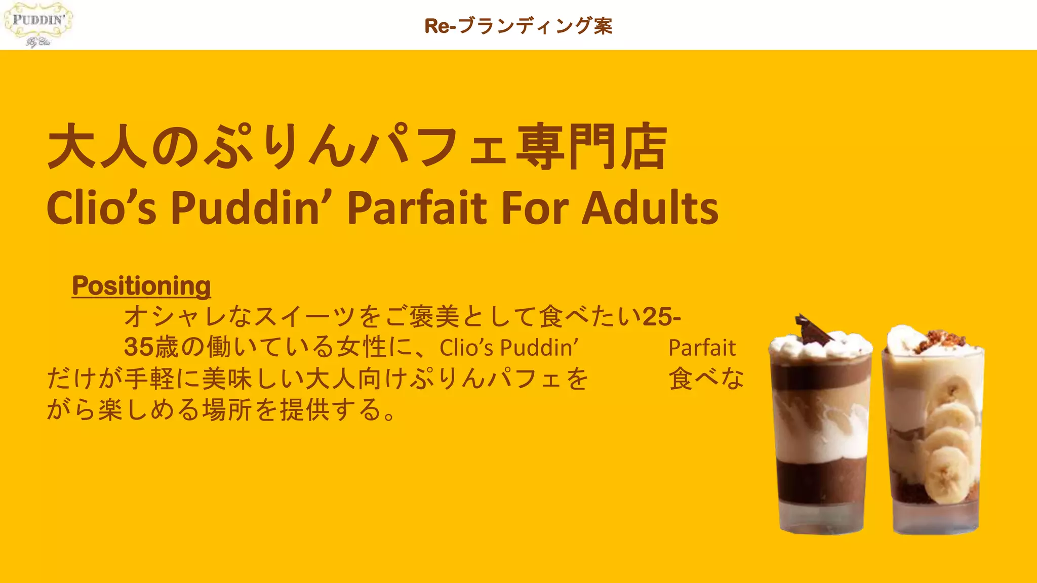 Re-ブランディング案
大人のぷりんパフェ専門店
Clio’s Puddin’ Parfait For Adults
Positioning
オシャレなスイーツをご褒美として食べたい25-
35歳の働いている女性に、Clio’s Puddin’ Parfait
だけが手軽に美味しい大人向けぷりんパフェを 食べな
がら楽しめる場所を提供する。
 
