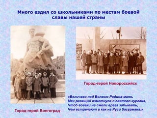 Много ездил со школьниками по местам боевой
славы нашей страны
Город-герой Волгоград
Город-герой Новороссийск
«Величаво над Волгою Родина-мать
Меч разящий взметнула с святого кургана,
Чтоб вовеки не смели врага забывать,
Чем встречают и как на Руси басурмана.»
 