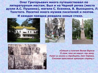 Олег Григорьевич много путешествовал по
литературным местам. Был и на Черной речке (место
дуэли А.С. Пушкина), могиле С. Есенина, В. Высоцкого, Л.
Толстого. Посетил много музеев писателей и поэтов.
И каждая поездка рождала новые стихи.
«Стоит и плачет белая береза
О том, кто ее нежил, как жену.
Ушел из жизни в тридцать лет Сережа,
Стихом прославив грешную страну.»
 