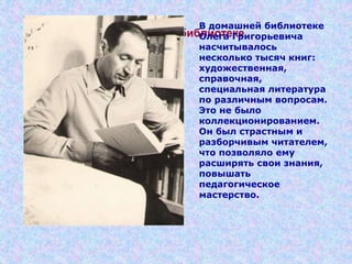В домашней библиотеке
В домашней библиотеке
Олега Григорьевича
насчитывалось
несколько тысяч книг:
художественная,
справочная,
специальная литература
по различным вопросам.
Это не было
коллекционированием.
Он был страстным и
разборчивым читателем,
что позволяло ему
расширять свои знания,
повышать
педагогическое
мастерство.
 