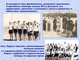 В молодости был футболистом, увлекался шахматами.
Спортивные команды школы №1,в бытность его
директором, занимали в основном I места в районных и
областных соревнованиях
Сам, будучи завучем, организовывал
лыжные вылазки
и с удовольствием участвовал в них.
Ходил с ребятами в туристические
походы по родному краю.
 