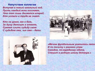 «Мячом футбольным укатилось лето,
И по поселку с раннего утра
Сегодня, по-нарядному одета,
Спешит в родную школу детвора.»
Напутствие коллегам
Вступая в новый школьный год,
Пусть каждый ясно осознает,
Что тот лишь движется вперед,
Кто устали в труде не знает.
Кто на уроке, как в бою,
За душу детскую в ответе,
Сумеет слить судьбу свою
С судьбою тех, чье имя – дети.
 