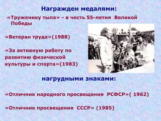 Награжден медалями:
«Труженику тыла» - в честь 55-летия Великой
Победы
«Ветеран труда»(1988)
«За активную работу по
развитию физической
культуры и спорта»(1983)
нагрудными знаками:
«Отличник народного просвещения РСФСР»( 1962)
«Отличник просвещения СССР» (1985)
 