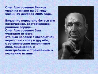 Олег Григорьевич Вилков
ушел из жизни на 77 году
жизни 29 декабря 2005 года.
Внезапно перестало биться его
поэтическое, восторженное,
ранимое сердце…
Олег Григорьевич был
учителем от Бога.
Это был человек с абсолютной
верностью слову и дружбе,
с органическим неприятием
лжи, лицемерия, с
неистребимым стремлением к
познанию истины.
 
