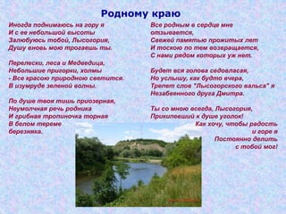 Родному краю
Иногда поднимаюсь на гору я
И с ее небольшой высоты
Залюбуюсь тобой, Лысогория,
Душу вновь мою трогаешь ты.
Перелески, леса и Медведица,
Небольшие пригорки, холмы
- Все красою природною светится.
В изумруде зеленой волны.
По душе твоя тишь приозерная,
Неумолчная речь родника
И грибная тропиночка торная
В белом тереме
березняка.
Все родным в сердце мне
отзывается,
Свежей памятью прожитых лет
И тоскою по тем возвращается,
С нами рядом которых уж нет.
Будет вся голова седовласая,
Но услышу, как будто вчера,
Трепет слов "Лысогорского вальса" я
Незабвенного друга Дмитра.
Ты со мною всегда, Лысогория,
Прикипевший к душе уголок!
Как хочу, чтобы радость
и горе я
Постоянно делить
с тобой мог!
 
