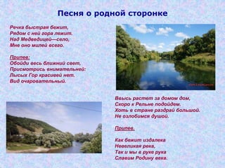 Песня о родной сторонке
Речка быстрая бежит,
Рядом с ней гора лежит.
Над Медведицей—село,
Мне оно милей всего.
Припев:
Обойди весь ближний свет,
Присмотрись внимательней:
Лысых Гор красивей нет.
Вид очаровательный.
Ввысь растет за домом дом,
Скоро к Рельне подойдем.
Хоть в стране раздрай большой.
Не озлобимся душой.
Припев.
Как бежит издалека
Невеликая река,
Так и мы в руке рука
Славим Родину века.
 