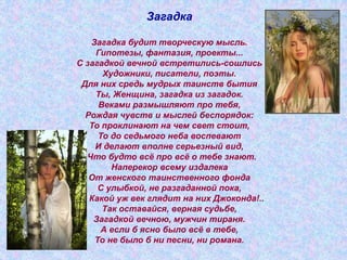 Загадка
Загадка будит творческую мысль.
Гипотезы, фантазия, проекты...
С загадкой вечной встретились-сошлись
Художники, писатели, поэты.
Для них средь мудрых таинств бытия
Ты, Женщина, загадка из загадок.
Веками размышляют про тебя,
Рождая чувств и мыслей беспорядок:
То проклинают на чем свет стоит,
То до седьмого неба воспевают
И делают вполне серьезный вид,
Что будто всё про всё о тебе знают.
Наперекор всему издалека
От женского таинственного фонда
С улыбкой, не разгаданной пока,
Какой уж век глядит на них Джоконда!..
Так оставайся, верная судьбе,
Загадкой вечною, мужчин тираня.
А если б ясно было всё в тебе,
То не было б ни песни, ни романа.
 