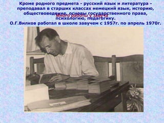Много работы у завуча
Кроме родного предмета - русский язык и литература -
преподавал в старших классах немецкий язык, историю,
обществоведение, основы государственного права,
психологию, педагогику.
О.Г.Вилков работал в школе завучем с 1957г. по апрель 1970г.
 