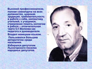 Высокий профессионализм,
полная самоотдача на всех
должностях, широкая
эрудиция, требовательность
в работе к себе, коллективу
учителей, к учащимся,
стремление помочь коллегам
в работе – отличительная
черта О.Г.Вилкова как
педагога и руководителя.
Владел немецким языком.
Пользовался большим
авторитетом среди
населения.
Избирался депутатом
Лысогорского поселка
народных депутатов.
 