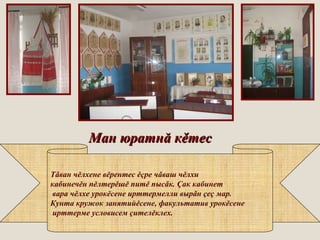 Ман юратнМан юратнăă ккěěтестес
Тǎван чĕлхене вĕрентес ĕçре чǎваш чĕлхи
кабинечĕн пĕлтерĕшĕ питĕ пысǎк. Çак кабинет
вара чĕлхе урокĕсене ирттермелли вырǎн çеç мар.
Кунта кружок занятийĕсене, факультатив урокĕсене
ирттерме условисем çителĕклех.
 