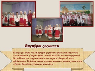 ВиВиççппÿÿртрт ççееççкисемкисем
Темиçе çул ěнтĕ эпĕ «Виçпÿрт çеçкисем» фольклор кружокне
илсе пыратăп. Çамрăк ăрура чăваш халăхěн паянччен упраннă
йăли-йěркисене, юрри-ташшисене упраса хăварасчě тесе
тăрăшатăп. Районта тата шкулта иртекен кашни уявах илем
кÿрет «Виçпÿрт çеçкисем» ансамбль.
 
