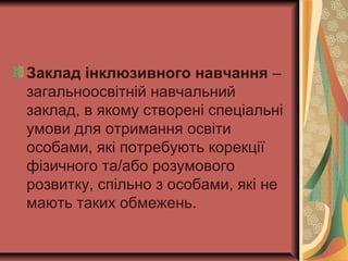 Заклад інклюзивного навчання –
загальноосвітній навчальний
заклад, в якому створені спеціальні
умови для отримання освіти
особами, які потребують корекції
фізичного та/або розумового
розвитку, спільно з особами, які не
мають таких обмежень.
 