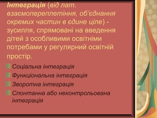 Інтеграція (від лат.
взаємопереплетіння, об’єднання
окремих частин в єдине ціле) -
зусилля, спрямовані на введення
дітей з особливими освітніми
потребами у регулярний освітній
простір.
Соціальна інтеграція
Функціональна інтеграція
Зворотна інтеграція
Спонтанна або неконтрольована
інтеграція
 