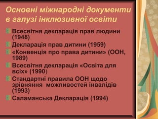 Основні міжнародні документи
в галузі інклюзивної освіти
Всесвітня декларація прав людини
(1948)
Декларація прав дитини (1959)
«Конвенція про права дитини» (ООН,
1989)
Всесвітня декларація «Освіта для
всіх» (1990)
Стандартні правила ООН щодо
зрівняння можливостей інвалідів
(1993)
Саламанська Декларація (1994)
 