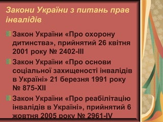 Закони України з питань прав
інвалідів
Закон України «Про охорону
дитинства», прийнятий 26 квітня
2001 року № 2402-III
Закон України «Про основи
соціальної захищеності інвалідів
в Україні» 21 березня 1991 року
№ 875-XII
Закон України «Про реабілітацію
інвалідів в Україні», прийнятий 6
жовтня 2005 року № 2961-IV
 