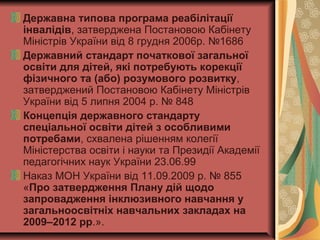 Державна типова програма реабілітації
інвалідів, затверджена Постановою Кабінету
Міністрів України від 8 грудня 2006р. №1686
Державний стандарт початкової загальної
освіти для дітей, які потребують корекції
фізичного та (або) розумового розвитку,
затверджений Постановою Кабінету Міністрів
України від 5 липня 2004 р. № 848
Концепція державного стандарту
спеціальної освіти дітей з особливими
потребами, схвалена рішенням колегії
Міністерства освіти і науки та Президії Академії
педагогічних наук України 23.06.99
Наказ МОН України від 11.09.2009 р. № 855
«Про затвердження Плану дій щодо
запровадження інклюзивного навчання у
загальноосвітніх навчальних закладах на
2009–2012 рр.».
 