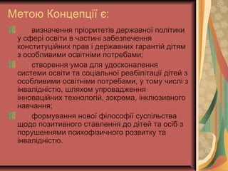 Метою Концепції є:
визначення пріоритетів державної політики
у сфері освіти в частині забезпечення
конституційних прав і державних гарантій дітям
з особливими освітніми потребами;
створення умов для удосконалення
системи освіти та соціальної реабілітації дітей з
особливими освітніми потребами, у тому числі з
інвалідністю, шляхом упровадження
інноваційних технологій, зокрема, інклюзивного
навчання;
формування нової філософії суспільства
щодо позитивного ставлення до дітей та осіб з
порушеннями психофізичного розвитку та
інвалідністю.
 