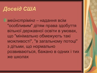 Досвід США
мейнстрімінг – надання всім
"особливим" дітям права здобуття
вільної державної освіти в умовах,
що "мінімально обмежують такі
можливості", "в загальному потоці"
з дітьми, що нормально
розвиваються, бажано в одних і тих
же школах
 
