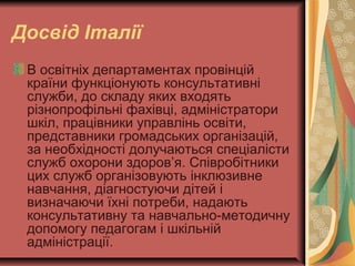 Досвід Італії
В освітніх департаментах провінцій
країни функціонують консультативні
служби, до складу яких входять
різнопрофільні фахівці, адміністратори
шкіл, працівники управлінь освіти,
представники громадських організацій,
за необхідності долучаються спеціалісти
служб охорони здоров’я. Співробітники
цих служб організовують інклюзивне
навчання, діагностуючи дітей і
визначаючи їхні потреби, надають
консультативну та навчально-методичну
допомогу педагогам і шкільній
адміністрації.
 