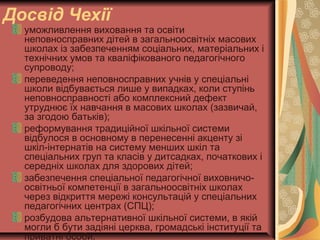 Досвід Чехії
уможливлення виховання та освіти
неповносправних дітей в загальноосвітніх масових
школах із забезпеченням соціальних, матеріальних i
технічних умов та кваліфікованого педагогічного
супроводу;
переведення неповносправних учнів у спеціальні
школи відбувається лише у випадках, коли ступінь
неповносправності або комплексний дефект
утруднює їх навчання в масових школах (зазвичай,
за згодою батьків);
реформування традиційної шкільної системи
відбулося в основному в перенесенні акценту зі
шкіл-інтернатів на систему менших шкіл та
спеціальних груп та класів у дитсадках, початкових i
середніх школах для здорових дітей;
забезпечення спеціальної педагогічної виховничо-
освітньої компетенції в загальноосвітніх школах
через відкриття мережі консультацій у спеціальних
педагогічних центрах (СПЦ);
розбудова альтернативної шкільної системи, в якій
могли б бути задіяні церква, громадські інституції та
приватні особи.
 