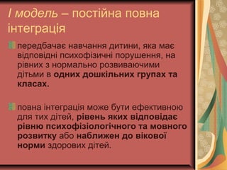 І модель – постійна повна
інтеграція
передбачає навчання дитини, яка має
відповідні психофізичні порушення, на
рівних з нормально розвиваючими
дітьми в одних дошкільних групах та
класах.
повна інтеграція може бути ефективною
для тих дітей, рівень яких відповідає
рівню психофізіологічного та мовного
розвитку або наближен до вікової
норми здорових дітей.
 