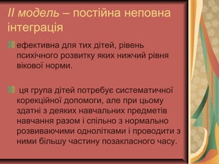 ІІ модель – постійна неповна
інтеграція
ефективна для тих дітей, рівень
психічного розвитку яких нижчий рівня
вікової норми.
ця група дітей потребує систематичної
корекційної допомоги, але при цьому
здатні з деяких навчальних предметів
навчання разом і спільно з нормально
розвиваючими однолітками і проводити з
ними більшу частину позакласного часу.
 