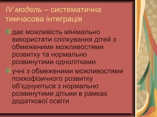 ІV модель – систематична
тимчасова інтеграція
дає можливість мінімально
використати спілкування дітей з
обмеженими можливостями
розвитку та нормально
розвинутими однолітками
учні з обмеженими можливостями
психофізичного розвитку
об’єднуються з нормально
розвинутими дітьми в рамках
додаткової освіти
 