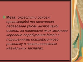 Мета: окреслити основні
організаційні та психолого-
педагогічні умови інклюзивної
освіти, за наявності яких можливе
кероване перебування дітей з
порушеннями психофізичного
розвитку в загальноосвітніх
навчальних закладах.
 