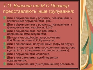 Т.О. Власова та М.С.Певзнер
представляють інше групування:
Діти з відхиленнями у розвитку, пов’язаними із
органічними порушеннями ЦНС.
Діти з відхиленнями в розвитку, пов’язаними із
функціональною незрілістю ЦНС.
Діти з відхиленнями, пов’язаними із
деприваційними ситуаціями.
Ще одна класифікація, запропонована
В.А.Лапшиним та Б.П.Пузановим:
Діти з сенсорними порушеннями (зору та слуху).
Діти з інтелектуальними порушеннями (розумова
відсталість та затримка психічного розвитку).
Діти з порушеннями мовлення.
Діти з комплексними, комбінованими
порушеннями.
Діти з викривленим (дисгармонійним) розвитком.
 