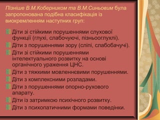 Пізніше В.М.Коберником та В.М.Синьовим була
запропонована подібна класифікація із
виокремленням наступних груп:
Діти зі стійкими порушеннями слухової
функції (глухі, слабочуючі, пізньооглухлі).
Діти з порушеннями зору (сліпі, слабобачучі).
Діти зі стійкими порушеннями
інтелектуального розвитку на основі
органічного ураження ЦНС.
Діти з тяжкими мовленнєвими порушеннями.
Діти з комплексними розладами.
Діти з порушеннями опорно-рухового
апарату.
Діти із затримкою психічного розвитку.
Діти з психопатичними формами поведінки.
 